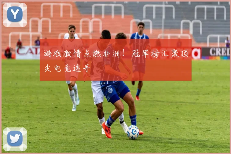 游戏激情点燃非洲!冠军榜汇聚顶尖电竞选手