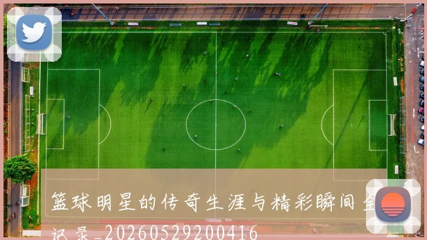 篮球明星的传奇生涯与精彩瞬间全记录_20260529200416