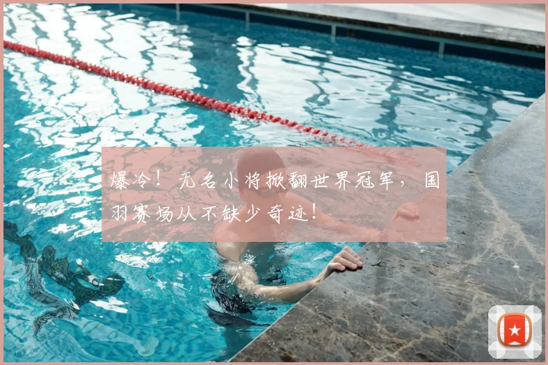 爆冷！无名小将掀翻世界冠军，国羽赛场从不缺少奇迹！