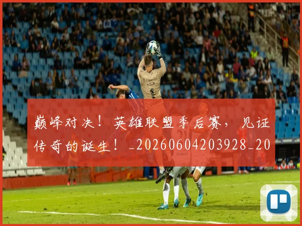 巅峰对决!英雄联盟季后赛,见证传奇的诞生!_20260604203928_20260707150049