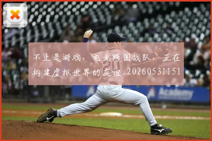 不止是游戏，电竞跨国战队，正在构建虚拟世界的友谊_20260531151333_20260702175128