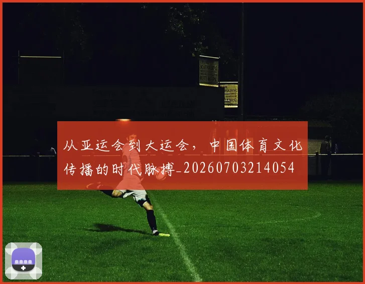 从亚运会到大运会，中国体育文化传播的时代脉搏_20260703214054