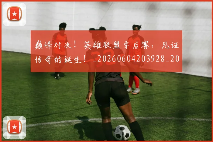 巅峰对决!英雄联盟季后赛,见证传奇的诞生!_20260604203928_20260707150049