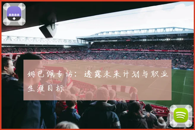 姆巴佩专访：透露未来计划与职业生涯目标