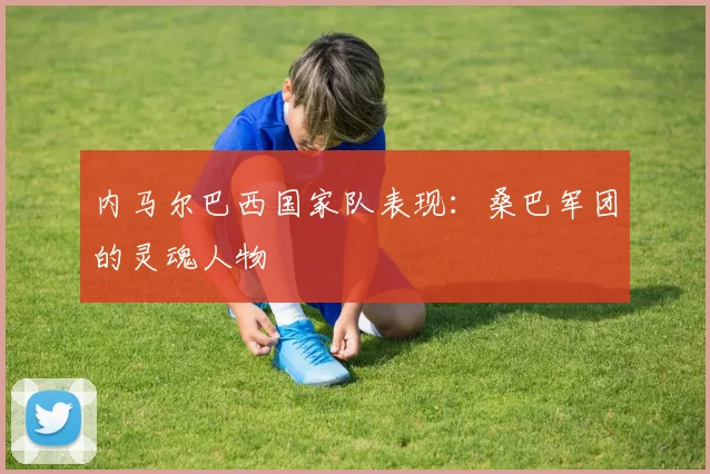 内马尔巴西国家队表现：桑巴军团的灵魂人物