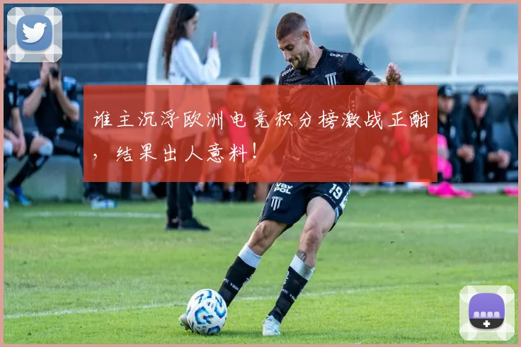 谁主沉浮欧洲电竞积分榜激战正酣,结果出人意料!