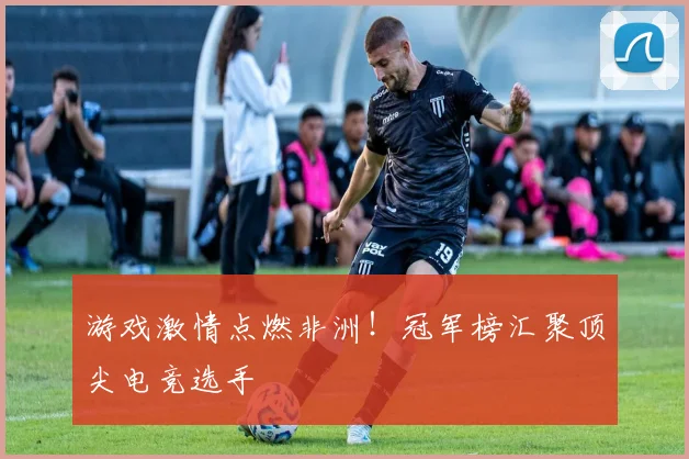 游戏激情点燃非洲!冠军榜汇聚顶尖电竞选手